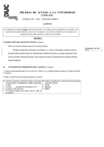 PRUEBAS DE ACCESO A LA UNIVERSIDAD LOGSE CURSO 2000  2001  CONVOCATORIA LATÍN II Los alumnos escogerán UNA de las dos opciones La traducción se puntuará con 5 puntos las cuestiones de morfosintaxis y léxico con 25 puntos y la cuestión cultural con 25 puntos La puntuación de cada cuestión se indica en el examen OPCIÓN A I TRADUCCIÓN DEL SIGUIENTE TEXTO 5 puntos Darío rey de Persia declara la guerra a los escitas Nepote Eisdem temporibus Persarum rex Darius ex Asia in Europam exercitu traiecto Sc…