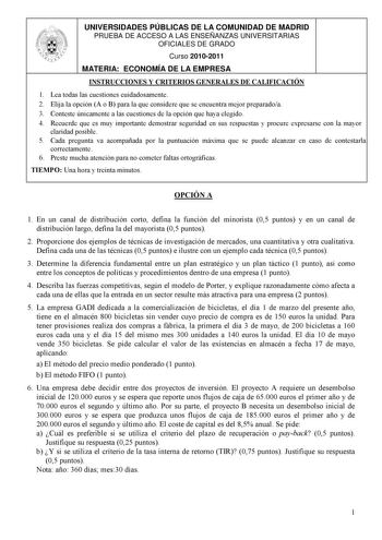 UNIVERSIDADES PÚBLICAS DE LA COMUNIDAD DE MADRID PRUEBA DE ACCESO A LAS ENSEÑANZAS UNIVERSITARIAS OFICIALES DE GRADO Curso 20102011 MATERIA ECONOMÍA DE LA EMPRESA INSTRUCCIONES Y CRITERIOS GENERALES DE CALIFICACIÓN 1 Lea todas las cuestiones cuidadosamente 2 Elija la opción A o B para la que considere que se encuentra mejor preparadoa 3 Conteste únicamente a las cuestiones de la opción que haya elegido 4 Recuerde que es muy importante demostrar seguridad en sus respuestas y procure expresarse c…