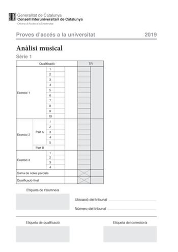 Proves daccés a la universitat 2019 Anlisi musical Srie 1 Exercici 1 Exercici 2 Exercici 3 Qualificació 1 2 3 4 5 6 7 8 9 10 1 2 Part A 3 4 5 Part B 1 2 3 4 Suma de notes parcials Qualificació final Etiqueta de lalumnea TR Ubicació del tribunal  Número del tribunal  Etiqueta de qualificació Etiqueta del correctora Aquesta prova consta de tres exercicis i siniciar amb les audicions en qu es basen lexercici 1 i lexercici 2 Exercici 1 4 punts 04 punts per cada qestió No hi haur descomptes de penal…