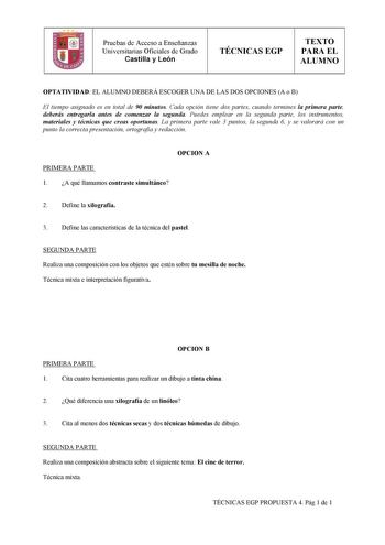 Pruebas de Acceso a Enseñanzas Universitarias Oficiales de Grado Castilla y León TÉCNICAS EGP TEXTO PARA EL ALUMNO   OPTATIVIDAD EL ALUMNO DEBERÁ ESCOGER UNA DE LAS DOS OPCIONES A o B El tiempo asignado es en total de 90 minutos Cada opción tiene dos partes cuando termines la primera parte deberás entregarla antes de comenzar la segunda Puedes emplear en la segunda parte los instrumentos materiales y técnicas que creas oportunas La primera parte vale 3 puntos la segunda 6 y se valorará con un p…