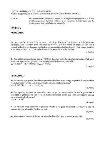 UNIVERSIDAD DE CASTILLALA MANCHA Pruebas de aptitud para el acceso a estudios universitarios Bachillerato LOGSE FÍSICA El alumno deberá contestar a una de las dos opciones propuestas A o B Los problemas puntúan 3 puntos cada uno y las cuestiones 1 punto cada una Se podrá utilizar una calculadora y una regla OPCIÓN A PROBLEMAS 1 Una pequeña esfera de 02 g de masa pende de un hilo entre dos láminas paralelas verticales separadas 8 cm La esfera tiene una carga de 5109 C y el hilo forma un ángulo d…