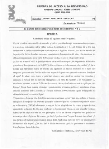 PRUEBAS DE ACCESO A LA UNIVERSIDAD MATERIAS COMUNES FASES GENERAL CURSO 20152016 MATERIA LENGUA CASTELLANA Y LITERATURA 3 ro Convocatoria LiO El alumno debe escoger una de las dos opciones A o B OPCIÓN A Comentario critico del siguiente texto 10 puntos Hay un principio muy sencillo de entender y aplicar que debería regir nuestras acciones respecto a la crisis de refugiados salvar vidas Está en los artículos 2 y 35 del Tratado de la UE que fundamenta la construcción europea en el respeto a la di…