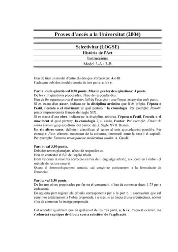 Proves daccés a la Universitat 2004 Selectivitat LOGSE Histria de lArt Instruccions Model 3A  3B Heu de triar un model dentre els dos que sofereixen A o B Cadascun dels dos models consta de tres parts a b i c Part a cada qestió val 030 punts Mxim per les deu qestions 3 punts De les vint qestions proposades nheu de respondre deu Heu de fer aquesta prova al mateix full de lexercici i usar lespai assenyalat amb punts Si es tracta dun autor indicaune la disciplina artística que li és prpia lpoca o …