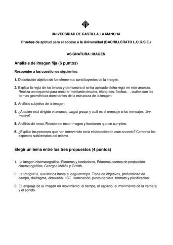 UNIVERSIDAD DE CASTILLA LA MANCHA Pruebas de aptitud para el acceso a la Universidad BACHILLERATO LOGSE ASIGNATURA IMAGEN Análisis de imagen fija 6 puntos Responder a las cuestiones siguientes 1 Descripción objetiva de los elementos constituyentes de la imagen 2 Explica la regla de los tercios y demuestra si se ha aplicado dicha regla en este anuncio Realiza un esquema para mostrar mediante círculos triángulos flechas cuáles son las formas geométricas dominantes de la estructura de la imagen 3 …