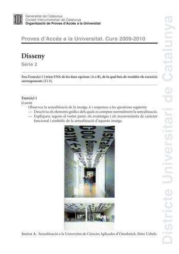 Districte Universitari de Catalunya Generalitat de Catalunya Consell lnteruniversitari de Catalunya Organització de Proves dAccés a la Universitat Proves dAccés a la Universitat Curs 20092010 Disseny Srie 2 Feu lexercici 1 i trieu UNA de les dues opcions A o B de la qual heu de resoldre els exercicis corresponents 2 i 3 Exercici 1 2 punts Observeu la senyalització de la imatge A i responeu a les qestions segents  Descriviu els elements grfics dels quals es compon normalment la senyalització  Ex…