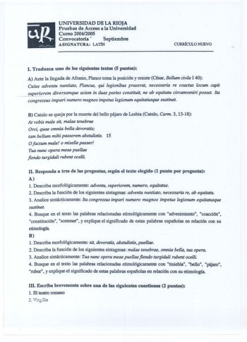 UNIVERSIDAD DE LA RIOJA Pruebas de Acceso a la Universidad Curso 20042005 Convocatoria  septiembre ASIGNATURA LATÍN CURRÍCULO NUEVO I Traduzca uno de los siguientes textos 5 puntos A Ante la llegada de Afranio Planco toma la posición y resiste César Bellum civile I 40 Cuius adventu nuntiato Plancus qui legionibus praeerat necessaria re coactus locum capit Eperiorem diversamque aciem in duas partes constituit ne ab equitatu circumveniri posset Ita congressus impari numero magnos impetus legioum …