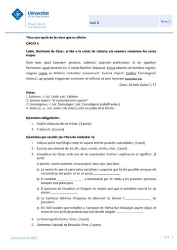 Llatí II Model 2 Triau una opció de les dues que us oferim OPCIÓ A Labi lloctinent de Csar arriba a la ciutat de Lutcia els enemics reuneixen les seves tropes Dum haec apud Caesarem geruntur Labienus1 Lutetiam proficiscitur Id est oppidum Parisiorum quod positum est in insula fluminis Sequanae Huius aduentu ab hostibus cognito magnae copiae ex finitimis ciuitatibus conuenerunt Summa imperii2 traditur Camulogeno3 Aulerco4 qui propter singularem scientiam rei militaris ad eum honorem euocatus est…