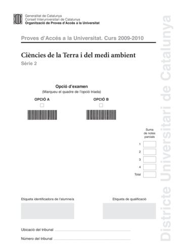 Districte Universitari de Catalunya Jfmm Generalitat de Catalunya Consell lnteruniversitari de Catalunya   Organització de Proves dAccés a la Universitat Proves dAccés a la Universitat Curs 20092010 Cincies de la Terra i del medi ambient Srie 2 Opció dexamen Marqueu el quadre de lopció triada OPCIÓ A D OPCIÓ B D Suma de notes parcials 1 2 3 4 Total Etiqueta identificadora de lalumnea Etiqueta de qualificació Ubicació del tribunal  Número del tribunal  Feu els exercicis 1 i 2 i trieu UNA de les …