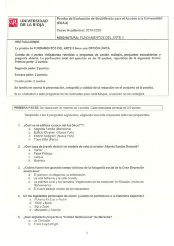 UNIVERSIDAD DE LA RIOJA Prueba de Evaluación de Bachillerato para el Acceso a la Universidad EBAU Curso Académico 20192020 INSTRUCCIONES ASIGNATURA FUNDAMENTOS DEL ARTE 11 La prueba de FUNDAMENTOS DEL ARTE II tiene una OPCIÓN ÚNICA Consta de 4 partes obligatorias referidas a preguntas de opción múltiple preguntas semiabiertas y pregunta abierta La puntuación total del ejercicio es de 10 puntos repartidos de la siguiente forma Primera parte 3 puntos Segunda parte 2 puntos Tercera parte 2 puntos …