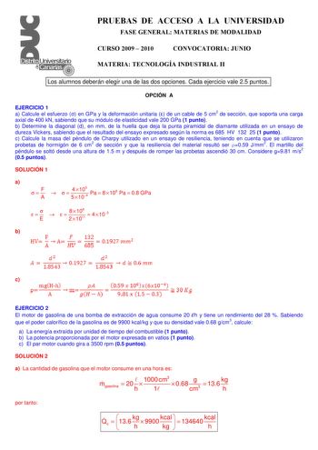 PRUEBAS DE ACCESO A LA UNIVERSIDAD FASE GENERAL MATERIAS DE MODALIDAD CURSO 2009  2010 CONVOCATORIA JUNIO MATERIA TECNOLOGÍA INDUSTRIAL II Los alumnos deberán elegir una de las dos opciones Cada ejercicio vale 25 puntos OPCIÓN A EJERCICIO 1 a Calcule el esfuerzo  en GPa y la deformación unitaria  de un cable de 5 cm2 de sección que soporta una carga axial de 400 kN sabiendo que su módulo de elasticidad vale 200 GPa 1 punto b Determine la diagonal d en mm de la huella que deja la punta piramidal…