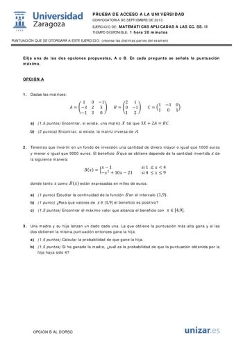  Universidad fil Zaragoza 1542 PRUEBA DE ACCESO A LA UNIVERSIDAD CONVOCATORIA DE SEPTIEMBRE DE 2013 EJERCICIO DE MATEMÁTICAS APLICADAS A LAS CC SS II TIEMPO DISPONIBLE 1 hora 30 minutos PUNTUACIÓN QUE SE OTORGARÁ A ESTE EJERCICIO véanse las distintas partes del examen Elija una de las dos opciones propuestas A o B En cada pregunta se señala la puntuación máxima OPCIÓN A 1 Dadas las matrices 1 0 1   3 2 3  1 3 0 21   0 1 12   11 1 0 10 a 15 puntos Encontrar si existe una matriz X tal que 3  2   …