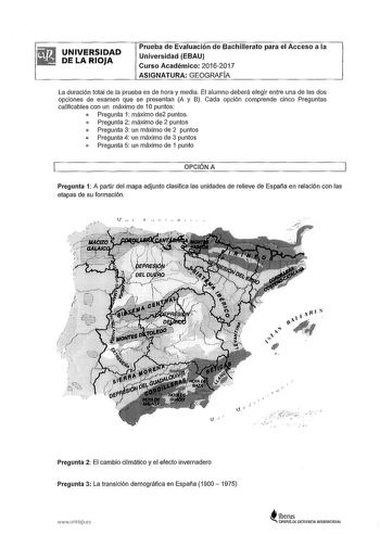 UNIVERSIDAD DE LA RIOJA Prueba de Evaluación de Bachillerato para el Acceso a la Universidad EBAU Curso Académico 20162017 ASIGNATURA GEOGRAFIA La duración total de la prueba es de hora y media El alumno deberá elegir entre una de las dos opciones de examen que se presentan A y B Cada opción comprende cinco Preguntas calificables con un máximo de 1O puntos  Pregunta 1 máximo de2 puntos  Pregunta 2 máximo de 2 puntos  Pregunta 3 un máximo de 2 puntos  Pregunta 4 un máximo de 3 puntos  Pregunta 5…