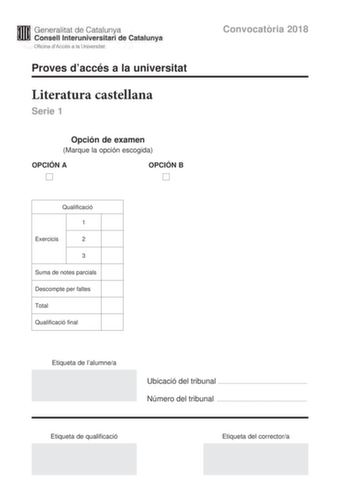 M Generalitat de Catalunya W Consell lnteruniversitari de Catalunya Oficina dAccés a la Universitat Proves daccés a la universitat Literatura castellana Serie 1 Opción de examen Marque la opción escogida OPCIÓN A D OPCIÓN B D Qualificació 1 Exercicis 2 3 Suma de notes parcials Descompte per faltes Total Qualificació final Convocatria 2018 Etiqueta de lalumnea Ubicació del tribunal  Número del tribunal  Etiqueta de qualificació Etiqueta del correctora Escoja UNA de las dos opciones A o B En el c…