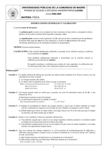 UNIVERSIDADES PÚBLICAS DE LA COMUNIDAD DE MADRID PRUEBA DE ACCESO A ESTUDIOS UNIVERSITARIOS LOGSE Curso 20082009 MATERIA FÍSICA INSTRUCCIONES GENERALES Y VALORACIÓN La prueba consta de dos partes La primera parte consiste en un conjunto de cinco cuestiones de tipo teórico conceptual o teóricopráctico de las cuales el alumno debe responder solamente a tres La segunda parte consiste en dos repertorios A y B cada uno de ellos constituido por dos problemas El alumno debe optar por uno de los dos re…