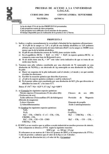 Distrito   canarias t t PRUEBAS DE ACCESO A LA UNIVERSIDAD LOGSE CURSO 2003 2004 CONVOCATORIA SEPTIEMBRE MATERIA QUÍMICA Se ha de elegir UNA de las dos PROPUESTAS presentadas Cada propuesta consta de cinco preguntas Cada pregunta será calificada con un máximo de dos puntos El tiempo disponible para la realización de la prueba es de 15 horas PROPUESTA I 1 Indica y explica razonadamente la veracidad o falsedad de las siguientes afirmaciones a Si el pH de la sangre es 735 y el pH de una bebida alc…