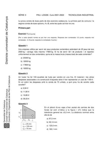 SRIE 3 PAU LOGSE Curs 20012002 TECNOLOGIA INDUSTRIAL Districte universitari de Catalunya La prova consta de dues parts de dos exercicis cadascuna La primera part és comuna i la segona consta de dues opcions A o B entre les quals cal triarne una Primera part Exercici 1 25 punts Per a cada qestió només es pot triar una resposta Resposta ben contestada 05 punts resposta mal contestada 016 punts resposta no contestada 0 punts Generalitat de Catalunya Consell Interuniversitari de Catalunya Coordinac…