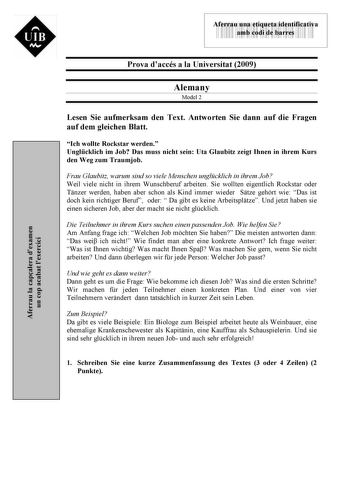 Aferrau la capalera dexamen un cop acabat lexercici  UIB M 43535892 Aferrau una etiqueta identificativa amb codi de barres Prova daccés a la Universitat 2009 Alemany Model 2 Lesen Sie aufmerksam den Text Antworten Sie dann auf die Fragen auf dem gleichen Blatt Ich wollte Rockstar werden Unglcklich im Job Das muss nicht sein Uta Glaubitz zeigt Ihnen in ihrem Kurs den Weg zum Traumjob Frau Glaubitz warum sind so viele Menschen unglcklich in ihrem Job Weil viele nicht in ihrem Wunschberuf arbeiten…