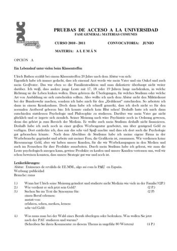 Distrito r   canarias PRUEBAS DE ACCESO A LA UNIVERSIDAD FASE GENERAL MATERIAS COMUNES CURSO 2010  2011 CONVOCATORIA JUNIO MATERIA A L E M Á N OPCIÓN A Ein Lebenslauf unter vielen beim Klassentreffen Ulrich Bathen erzhlt bei einem Klassentreffen 20 Jahre nach dem Abitur von sich Eigentlich habe ich immer gedacht dass ich einemal Arzt werde wie mein Vater und ein Onkel und auch mein Grovater Das war eben so die Familientradition und man diskutierte berhaupt nicht weiter darber Ich wei dass ander…