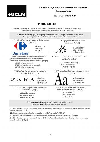 Evaluación para el Acceso a la Universidad Curso 20212022 Materia D I S E Ñ O INSTRUCCIONES Todas las respuestas se resolverán en el cuadernillo y deberán incluir el número de la pregunta Opcionalmente la pregunta 42 podrá ser realizada en un DIN A4 externo 1 Opción múltiple 2 pt  Cada pregunta tiene un valor de 05 pt  Contestar sólo 4 de las 8 preguntas propuestas  elegir la respuesta correcta entre las tres dadas 11 Clasificación a la que corresponde la imagen dada 05 pt 12 Tipográfia utiliza…