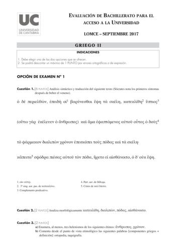 EVALUACIÓN DE BACHILLERATO PARA EL ACCESO A LA UNIVERSIDAD LOMCE  SEPTIEMBRE 2017 GRIEGO II INDICACIONES 1 Debe elegir una de las dos opciones que se ofrecen 2 Se podrá descontar un máximo de 1 PUNTO por errores ortográficos o de expresión OPCIÓN DE EXAMEN N 1 Cuestión 1 6 PUNTOS Análisis sintáctico y traducción del siguiente texto Sócrates nota los primeros síntomas después de beber el veneno     1     2 3            4           5             1   2 3 sing aor pas de  3 Complemento predicativo …