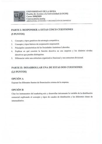 UNIVERSIDAD DE LA RIOJA Prueba de Acceso a la Universidad LOGSE Curso 20082009 Convocatoria Junio  L   ASIGNATURA ECONOMÍA Y ORGANIZACIÓN DE EMPRESAS PARTE I RESPONDER A ESTAS CINCO CUESTIONES 5 PUNTOS 1 Concepto y tipos genéricos de estrategia competitiva 2 Concepto y tipos básicos de cooperación empresarial 3 Principales características de las Sociedades Anónimas Laborales 4 Explicar en qué consiste la función directiva en una empresa y los distintos niveles directivos que pueden distinguirse…