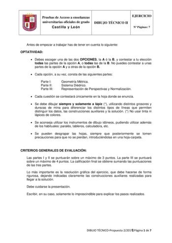 Pruebas de Acceso a enseñanzas universitarias oficiales de grado Castilla y León DIBUJO TÉCNICO II EJERCICIO N Páginas 7 Antes de empezar a trabajar has de tener en cuenta lo siguiente OPTATIVIDAD  Debes escoger una de las dos OPCIONES la A ó la B y contestar a tu elección todas las partes de la opción A o todas las de la B No puedes contestar a unas partes de la opción A y a otras de la opción B  Cada opción a su vez consta de las siguientes partes Parte I Parte II Parte III Geometría Métrica …