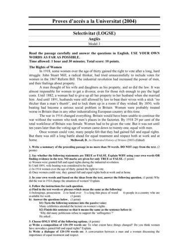 Proves daccés a la Universitat 2004 Selectivitat LOGSE Angls Model 3 Read the passage carefully and answer the questions in English USE YOUR OWN WORDS AS FAR AS POSSIBLE Time allowed 1 hour and 30 minutes Total score 10 points The Rights of Women In 1918 some women over the age of thirty gained the right to vote after a long hard struggle John Stuart Mill a radical thinker had tried unsuccessfully to include votes for women in the 1867 Reform Bill The industrial revolution had increased the pow…