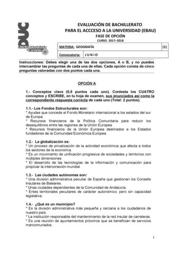 EVALUACIÓN DE BACHILLERATO PARA EL ACCCESO A LA UNIVERSIDAD EBAU FASE DE OPCIÓN CURSO 20172018 MATERIA GEOGRAFÍA 1 Convocatoria J U N I O Instrucciones Debes elegir una de las dos opciones A o B y no puedes intercambiar las preguntas de cada una de ellas Cada opción consta de cinco preguntas valoradas con dos puntos cada una OPCIÓN A 1 Conceptos clave 05 puntos cada uno Contesta los CUATRO conceptos y ESCRIBE en tu hoja de examen sus enunciados así como la correspondiente respuesta correcta de …