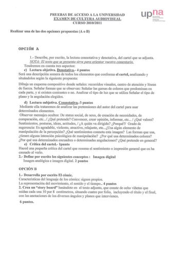 PRUEBAS DE ACCESO A LA UNIVERSIDAD EXAMEN DE CULTURA AUDIOVISUAL CURSO 20102011 Realizar una de las dos opciones propuestas A o B P P1c11ln111 tJf1 rrn 1a U1t ma r l 1 OPCIÓN A 1 Describe por escrito la lectura connotativa y denotativa del cartel que se adjunta NOTA El texto que se presenta sirve para orientar vuestro comentario Tendremos en cuenta tres aspectos c Lectura objetiva Denotativa 4 puntos Será una descripción somera de tocios los elementos que conforma el cartel analizando y situánd…