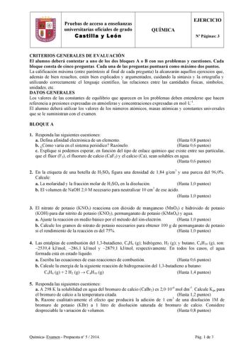 Pruebas de acceso a enseñanzas universitarias oficiales de grado Castilla y León QUÍMICA EJERCICIO N Páginas 3 CRITERIOS GENERALES DE EVALUACIÓN El alumno deberá contestar a uno de los dos bloques A o B con sus problemas y cuestiones Cada bloque consta de cinco preguntas Cada una de las preguntas puntuará como máximo dos puntos La calificación máxima entre paréntesis al final de cada pregunta la alcanzarán aquellos ejercicios que además de bien resueltos estén bien explicados y argumentados cui…