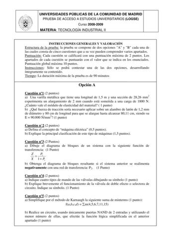 UNIVERSIDADES PÚBLICAS DE LA COMUNIDAD DE MADRID PRUEBA DE ACCESO A ESTUDIOS UNIVERSITARIOS LOGSE Curso 20082009 MATERIA TECNOLOGÍA INDUSTRIAL II INSTRUCCIONES GENERALES Y VALORACIÓN Estructura de la prueba la prueba se compone de dos opciones A y B cada una de las cuales consta de cinco cuestiones que a su vez pueden comprender varios apartados Puntuación Cada cuestión se calificará con una puntuación máxima de 2 puntos Los apartados de cada cuestión se puntuarán con el valor que se indica en …