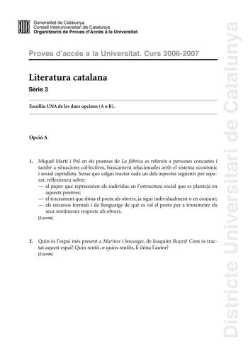 Districte Universitari de Catalunya Generalitat de Catailunya Consell lnterunirversitari de Catalunya 1 Organtzació de Proves dAccés a la Universitat Proves d accés a la Universitat Curs 20062007 Literatura catalana Srie 3 Escolliu UNA de les dues opcions A o B Opció A 1 Miquel Martí i Pol en els poemes de La fbrica es refereix a persones concretes i també a situacions collectives bsicament relacionades amb el sistema econmic i social capitalista Sense que calgui tractar cada un dels aspectes s…