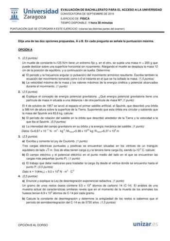 EVALUACIÓN DE BACHILLERATO PARA EL ACCESO A LA UNIVERSIDAD CONVOCATORIA DE SEPTIEMBRE DE 2019 EJERCICIO DE FISICA TIEMPO DISPONIBLE 1 hora 30 minutos PUNTUACIÓN QUE SE OTORGARÁ A ESTE EJERCICIO véanse las distintas partes del examen Elija una de las dos opciones propuestas A o B En cada pregunta se señala la puntuación máxima OPCIÓN A 1 25 puntos Un muelle de constante k125 Nm tiene un extremo fijo y en el otro se sujeta una masa m  200 g que puede deslizar sobre una superficie horizontal sin r…