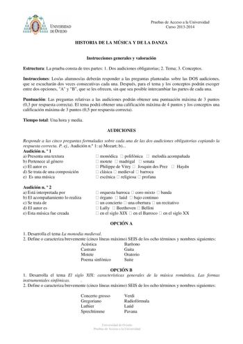 UNIVERSIDAD l óDE VfEDO Pruebas de Acceso a la Universidad Curso 20132014 HISTORIA DE LA MÚSICA Y DE LA DANZA Instrucciones generales y valoración Estructura La prueba consta de tres partes 1 Dos audiciones obligatorias 2 Tema 3 Conceptos Instrucciones Losas alumnosas deberán responder a las preguntas planteadas sobre las DOS audiciones que se escucharán dos veces consecutivas cada una Después para el tema y los conceptos podrán escoger entre dos opciones A y B que se les ofrecen sin que sea po…