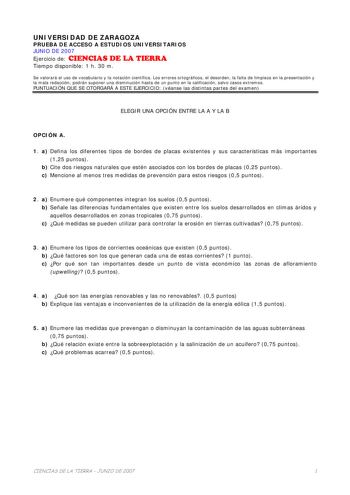 UNIVERSIDAD DE ZARAGOZA PRUEBA DE ACCESO A ESTUDIOS UNIVERSITARIOS JUNIO DE 2007 Ejercicio de CIENCIAS DE LA TIERRA Tiempo disponible 1 h 30 m Se valorará el uso de vocabulario y la notación científica Los errores ortográficos el desorden la falta de limpieza en la presentación y la mala redacción podrán suponer una disminución hasta de un punto en la calificación salvo casos extremos PUNTUACIÓN QUE SE OTORGARÁ A ESTE EJERCICIO véanse las distintas partes del examen ELEGIR UNA OPCIÓN ENTRE LA A…