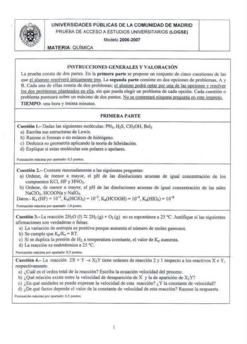 UNIVERSIDADES PÚBLICAS DE LA COMUNIDAD DE MADRID PRUEBA DE ACCESO A ESTUDIOS UNIVERSITAR IOS LOGSE Modelo 20062007 MATERIA QUIMICA INSTRUCCIONES GENERALES Y VALORACIÓN La prueba consta de dos partes En la primera parte se propone un conjunto de cinco cuesiiones de las que e l a lumno resolverá únicamente tres La segunda parte consiste en dos opciones de problemas A y B Cada una de ellas consta de dos problemas el alumno ru1drá 012tar 12or una de las 012ciones v resolver los dos 12roblemas plant…