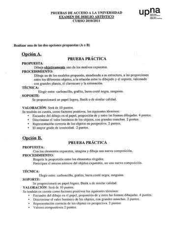 PRUEBAS DE ACCESO A LA UNIVERSIDAD EXAMEN DE DIBUJO ARTÍSTICO CURSO 20102011 upl NoíOJlo U0ruit1ehblil Realizar una de las dos opciones propuestas A o B Opción A PRUEBA PRÁCTICA PROPUESTA Dibuja objetivamente uno de los motivos expuestos PROCEDIMIENTO Dibuja un de los modelos propuesto atendiendo a su estructura a las proporciones entre los diferentes objetos a la relación entre lo dibujado y el soporte valorando con grandes planos el claroscuro y la entonación TÉCNICA Elegir entre carboncillo …