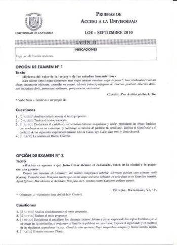 PRUEBAS DE ACCESO A LA UNIVERSIDAD LOE  SEPTIEMBRE 2010 Elige uno de las dos opciones OPCIÓN DE EXAMEN N 1 Texto Defensa del valor de la lectura y de los estudios liumanísticos Nam ceteme ates 11eqru Jempomm J1mt neque actatum omnium JJeque loconun  haec studia adt1fescentitJ1n cdunt senecrwem oblec1101t 1ecwui1 res omcmt KÍersis eius pe1fugi11m ac solKium praeelft delecr011 dtmi non impedi1111tforis 1enwc10Jtt nobiscum pem11ilub1t11r nwicomw Cicerón Pro A rchia poeta I 16  Verbo Sum  Genitivo …