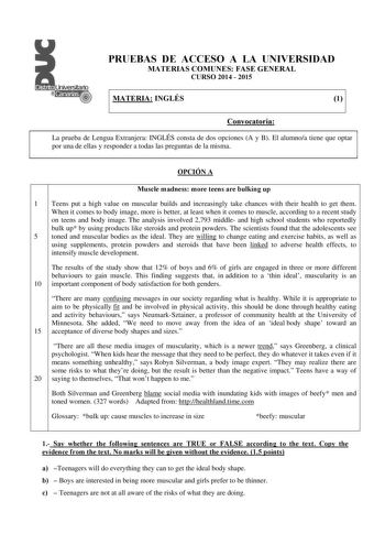 PRUEBAS DE ACCESO A LA UNIVERSIDAD MATERIAS COMUNES FASE GENERAL CURSO 2014  2015 MATERIA INGLÉS 1 Convocatoria La prueba de Lengua Extranjera INGLÉS consta de dos opciones A y B El alumnoa tiene que optar por una de ellas y responder a todas las preguntas de la misma CONVOCATORIA OPCIÓN A Muscle madness more teens are bulking up 1 Teens put a high value on muscular builds and increasingly take chances with their health to get them When it comes to body image more is better at least when it com…