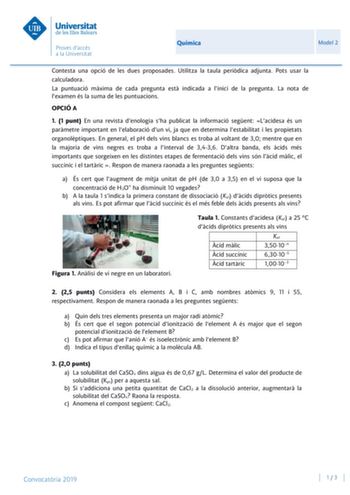 Química Model 2 Contesta una opció de les dues proposades Utilitza la taula peridica adjunta Pots usar la calculadora La puntuació mxima de cada pregunta est indicada a linici de la pregunta La nota de lexamen és la suma de les puntuacions OPCIÓ A 1 1 punt En una revista denologia sha publicat la informació segent Lacidesa és un parmetre important en lelaboració dun vi ja que en determina lestabilitat i les propietats organolptiques En general el pH dels vins blancs es troba al voltant de 30 me…