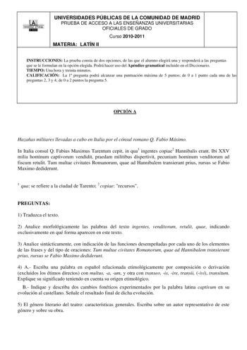 00 1UNIVERSIDAD AUTONOMA UNIVERSIDADES PÚBLICAS DE LA COMUNIDAD DE MADRID PRUEBA DE ACCESO A LAS ENSEÑANZAS UNIVERSITARIAS OFICIALES DE GRADO Curso 20102011 MATERIA LATÍN II INSTRUCCIONES La prueba consta de dos opciones de las que el alumno elegirá una y responderá a las preguntas que se le formulan en la opción elegida Podrá hacer uso del Apéndice gramatical incluido en el Diccionario TIEMPO Una hora y treinta minutos CALIFICACIÓN La 1 pregunta podrá alcanzar una puntuación máxima de 5 puntos…