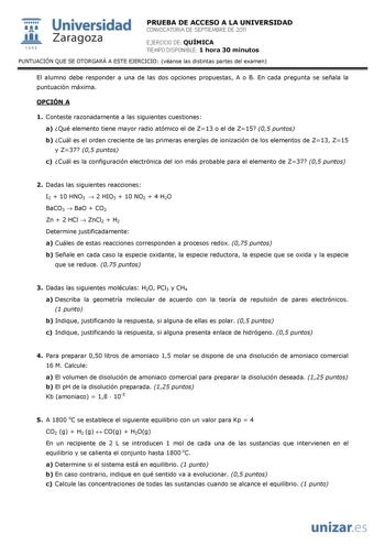  Universidad 111 Zaragoza 1542 PRUEBA DE ACCESO A LA UNIVERSIDAD CONVOCATORIA DE SEPTIEMBRE DE 2011 EJERCICIO DE QUÍMICA TIEMPO DISPONIBLE 1 hora 30 minutos PUNTUACIÓN QUE SE OTORGARÁ A ESTE EJERCICIO véanse las distintas partes del examen El alumno debe responder a una de las dos opciones propuestas A o B En cada pregunta se señala la puntuación máxima OPCIÓN A 1 Conteste razonadamente a las siguientes cuestiones a Qué elemento tiene mayor radio atómico el de Z13 o el de Z15 05 puntos b Cuál e…