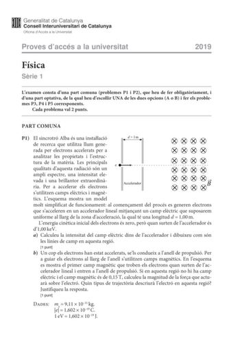 Proves daccés a la universitat 2019 Física Srie 1 Lexamen consta duna part comuna problemes P1 i P2 que heu de fer obligatriament i duna part optativa de la qual heu descollir UNA de les dues opcions A o B i fer els problemes P3 P4 i P5 corresponents Cada problema val 2 punts PART COMUNA P1 El sincrotró Alba és una instalació de recerca que utilitza llum generada per electrons accelerats per a analitzar les propietats i lestructura de la matria Les principals qualitats daquesta radiació són un …