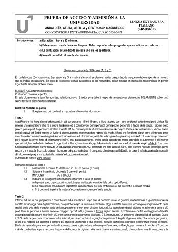 PRUEBA DE ACCESO Y ADMISIÓN A LA UNIVERSIDAD ANDALUCÍA CEUTA MELILLA y CENTROS en MARRUECOS CONVOCATORIA EXTRAORDINARIA CURSO 20202021 LENGUA EXTRANJERA ITALIANO ADMISIÓN Instrucciones a Duración 1 hora y 30 minutos b Este examen consta de varios bloques Debe responder a las preguntas que se indican en cada uno c La puntuación está indicada en cada uno de los apartados d No está permitido el uso de diccionario El examen constará de 3 Bloques A B y C En cada bloque Comprensione Espressione y Gra…