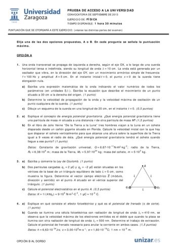 wt Universidad Zaragoza 1542 PRUEBA DE ACCESO A LA UNIVERSIDAD CONVOCATORIA DE SEPTIEMBRE DE 2013 EJERCICIO DE FÍSICA TIEMPO DISPONIBLE 1 hora 30 minutos PUNTUACIÓN QUE SE OTORGARÁ A ESTE EJERCICIO véanse las distintas partes del examen Elija una de las dos opciones propuestas A o B En cada pregunta se señala la puntuación máxima OPCIÓN A 1 Una onda transversal se propaga de izquierda a derecha según el eje OX a lo largo de una cuerda horizontal tensa e indefinida siendo su longitud de onda   1…