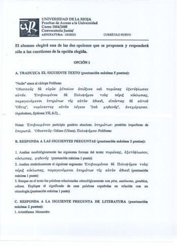 UNIVERSIDAD DE LA RIOJA Pruebas de Acceso a la Universidad Curso 20042005 Convocatoria Junio ASIGtATUR GRIEGO CURRfCULO NUEVO El alumno elegirá una de las dos opciones que se proponen y responderá sólo a las cuestiones de la opción elegida OPCIÓN A TRADUZCA EL SIGUIENTE TEXTO puntuación máxima S puntos Nadie ataca al cíclope Polifemo O6ucraeús 6E EÚpwv pÓTTaov aTTwJuve ia TTUpWOCXS auTÓV ETTt3owÉvou Ilouq1íou Tovs  TTÉptt  KJKAWTTCXS  TTapayevoevot  ETJTPWTWV TÍS aUT0V a6tKEt El TTÓVTCXS 6E  CX…