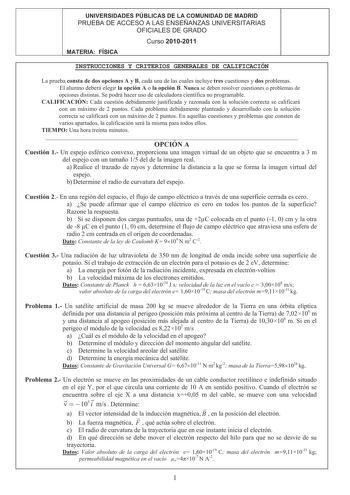 UNIVERSIDADES PÚBLICAS DE LA COMUNIDAD DE MADRID PRUEBA DE ACCESO A LAS ENSEÑANZAS UNIVERSITARIAS OFICIALES DE GRADO 4 Curso 20102011 MATERIA FÍSICA INSTRUCCIONES Y CRITERIOS GENERALES DE CALIFICACIÓN La prueba consta de dos opciones A y B cada una de las cuales incluye tres cuestiones y dos problemas El alumno deberá elegir la opción A o la opción B Nunca se deben resolver cuestiones o problemas de opciones distintas Se podrá hacer uso de calculadora científica no programable CALIFICACIÓN Cada…