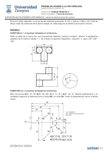 IJ1 Universidad 111 Zaragoza 1542 PRUEBA DE ACCESO A LA UNIVERSIDAD CONVOCATORIA DE JUNIO DE 2011 EJERCICIO DE DIBUJO TÉCNICO II TIEMPO DISPONIBLE 1 hora 30 minutos PUNTUACIÓN QUE SE OTORGARÁ A ESTE EJERCICIO véanse las distintas partes del examen El alumno debe responder a una de las dos opciones propuestas A o B y resolver a lápiz y con útiles de dibujo todas las cuestiones de la opción elegida En cada pregunta se señala la puntuación máxima OPCIÓN A CUESTIÓN A1 3 puntos Unidades en milímetro…