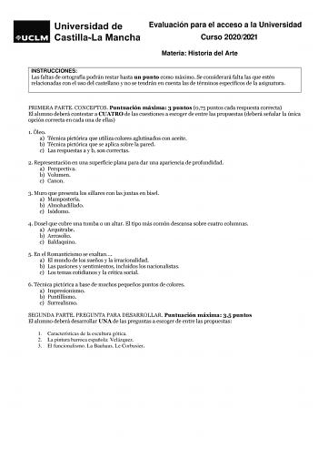 Evaluación para el acceso a la Universidad Curso 20202021 Materia Historia del Arte ARARTE INSTRUCCIONES Las faltas de ortografía podrán restar hasta un punto como máximo Se considerará falta las que estén relacionadas con el uso del castellano y no se tendrán en cuenta las de términos específicos de la asignatura PRIMERA PARTE CONCEPTOS Puntuación máxima 3 puntos 075 puntos cada respuesta correcta El alumno deberá contestar a CUATRO de las cuestiones a escoger de entre las propuestas deberá se…