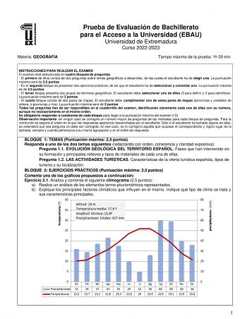 Materia GEOGRAFÍA Prueba de Evaluación de Bachillerato para el Acceso a la Universidad EBAU Universidad de Extremadura Curso 20222023 Tiempo máximo de la prueba 1h 30 min INSTRUCCIONES PARA REALIZAR EL EXAMEN El examen está estructurado en cuatro bloques de preguntas  El primero de ellos consta de dos preguntas sobre temas geográficos a desarrollar de las cuales el estudiante ha de elegir una La puntuación máxima será de 25 puntos  En el segundo bloque se presentan dos ejercicios prácticos de l…